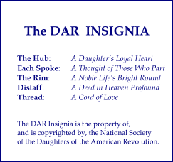 The Hub:	A Daughters Loyal Heart Each Spoke:  	A Thought of Those Who Part The Rim:  	A Noble Lifes Bright Round Distaff: 	A Deed in Heaven Profound Thread: 	A Cord of Love   The DAR Insignia is the property of,  and is copyrighted by, the National Society  of the Daughters of the American Revolution. The DAR  INSIGNIA